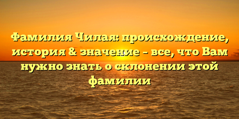 Фамилия Чилая: происхождение, история & значение – все, что Вам нужно знать о склонении этой фамилии