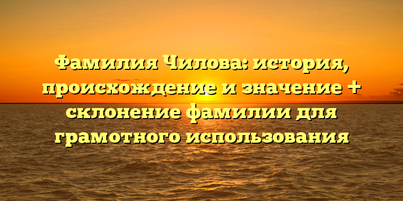 Фамилия Чилова: история, происхождение и значение + склонение фамилии для грамотного использования