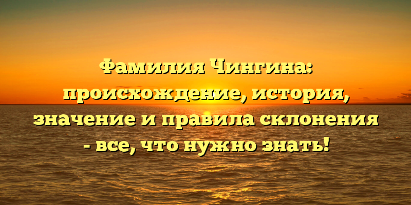 Фамилия Чингина: происхождение, история, значение и правила склонения - все, что нужно знать!