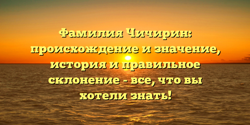 Фамилия Чичирин: происхождение и значение, история и правильное склонение - все, что вы хотели знать!