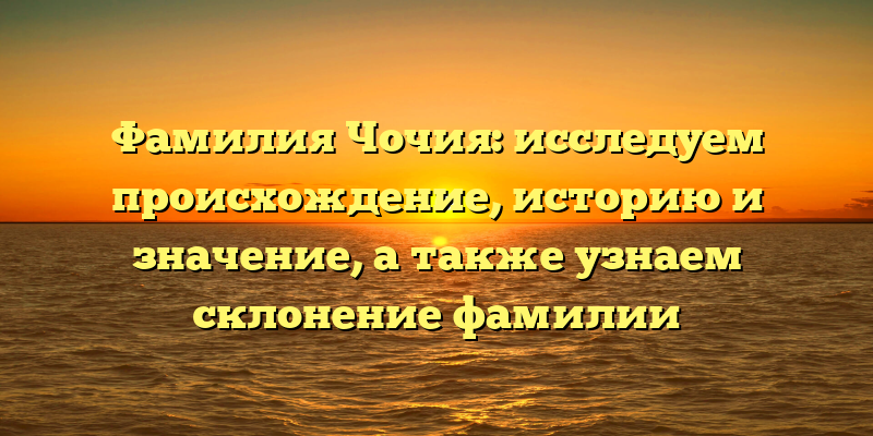 Фамилия Чочия: исследуем происхождение, историю и значение, а также узнаем склонение фамилии