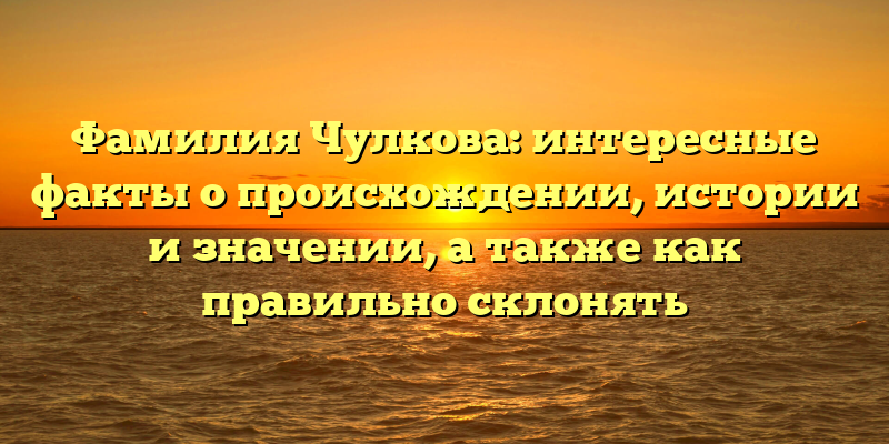 Фамилия Чулкова: интересные факты о происхождении, истории и значении, а также как правильно склонять