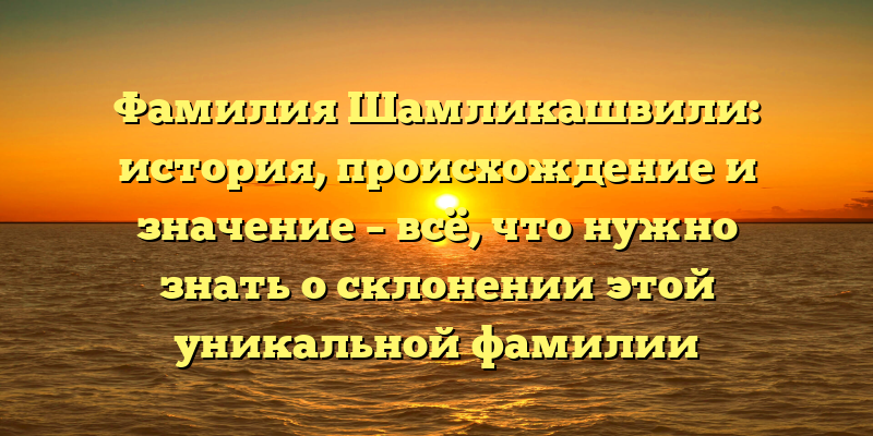Фамилия Шамликашвили: история, происхождение и значение – всё, что нужно знать о склонении этой уникальной фамилии