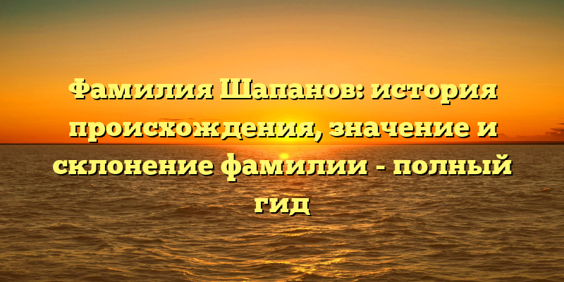 Фамилия Шапанов: история происхождения, значение и склонение фамилии - полный гид