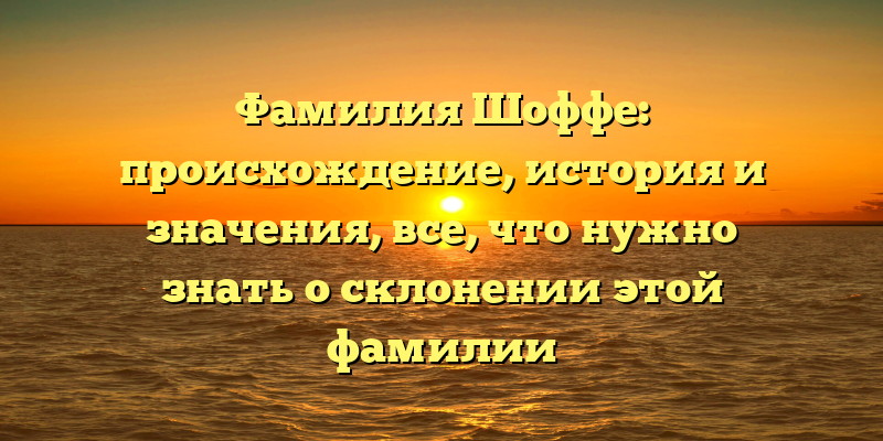 Фамилия Шоффе: происхождение, история и значения, все, что нужно знать о склонении этой фамилии