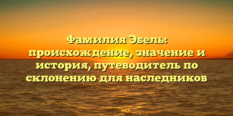 Фамилия Эбель: происхождение, значение и история, путеводитель по склонению для наследников