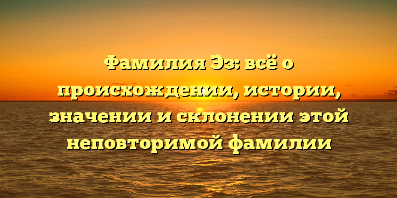 Фамилия Эз: всё о происхождении, истории, значении и склонении этой неповторимой фамилии