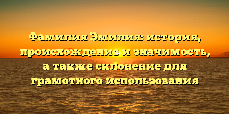 Фамилия Эмилия: история, происхождение и значимость, а также склонение для грамотного использования