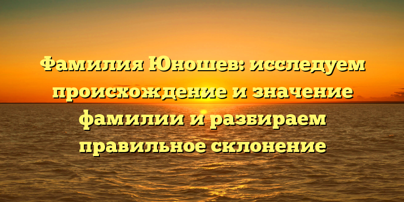 Фамилия Юношев: исследуем происхождение и значение фамилии и разбираем правильное склонение
