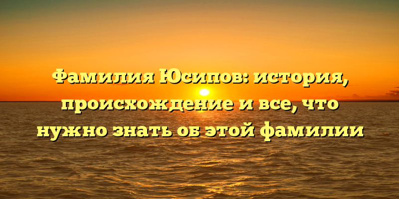 Фамилия Юсипов: история, происхождение и все, что нужно знать об этой фамилии