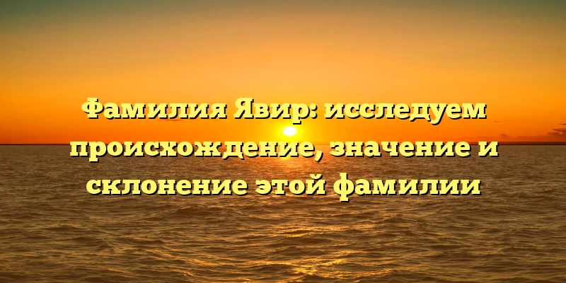 Фамилия Явир: исследуем происхождение, значение и склонение этой фамилии