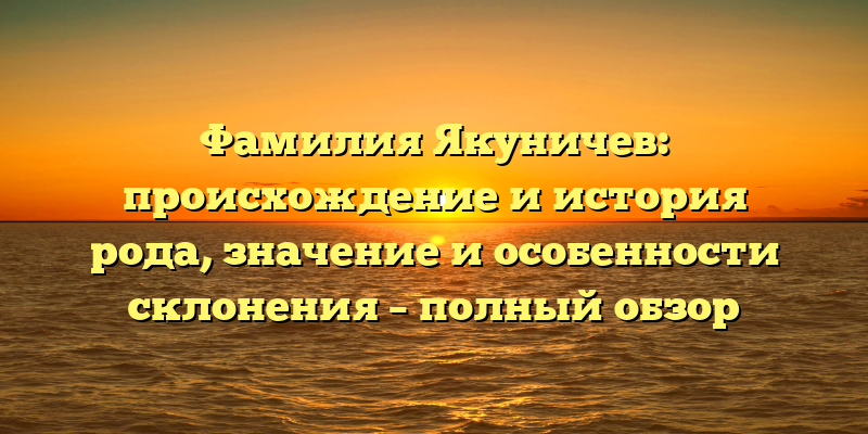 Фамилия Якуничев: происхождение и история рода, значение и особенности склонения – полный обзор