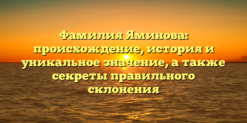 Фамилия Яминова: происхождение, история и уникальное значение, а также секреты правильного склонения
