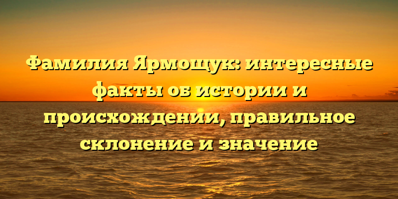 Фамилия Ярмощук: интересные факты об истории и происхождении, правильное склонение и значение