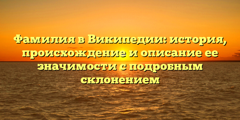 Фамилия в Википедии: история, происхождение и описание ее значимости с подробным склонением