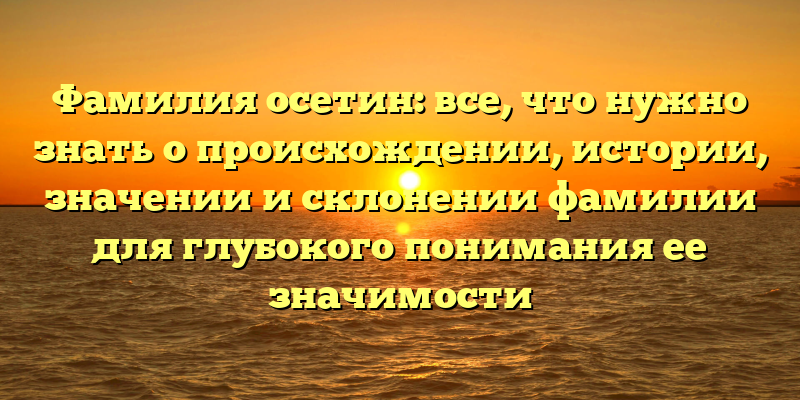 Фамилия осетин: все, что нужно знать о происхождении, истории, значении и склонении фамилии для глубокого понимания ее значимости