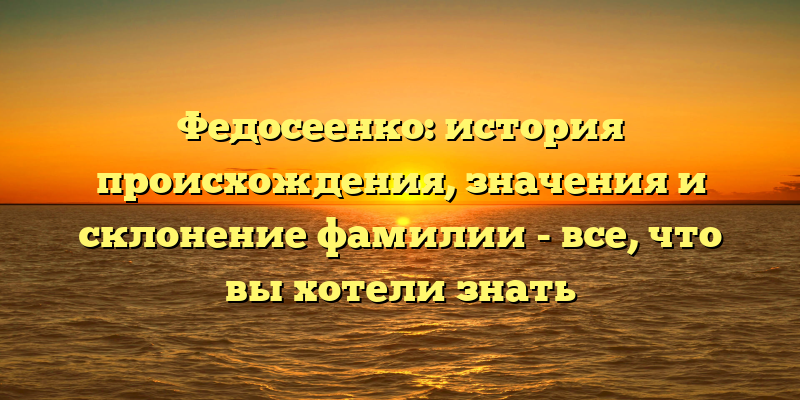 Федосеенко: история происхождения, значения и склонение фамилии - все, что вы хотели знать