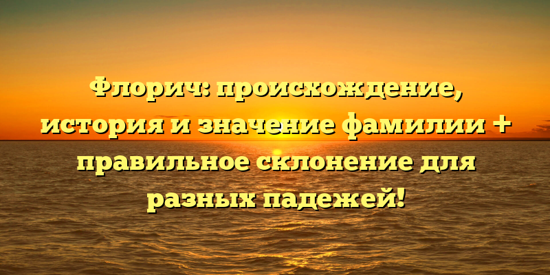 Флорич: происхождение, история и значение фамилии + правильное склонение для разных падежей!