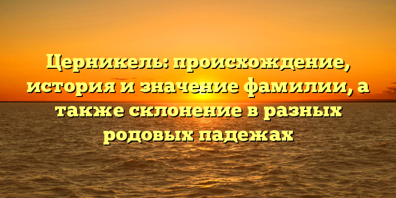 Церникель: происхождение, история и значение фамилии, а также склонение в разных родовых падежах
