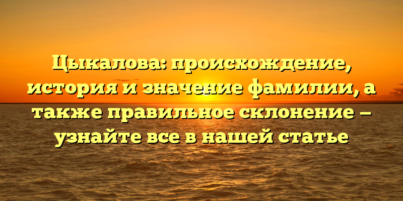 Цыкалова: происхождение, история и значение фамилии, а также правильное склонение — узнайте все в нашей статье