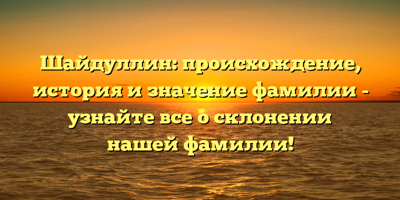 Шайдуллин: происхождение, история и значение фамилии - узнайте все о склонении нашей фамилии!