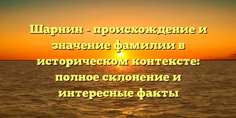 Шарнин - происхождение и значение фамилии в историческом контексте: полное склонение и интересные факты