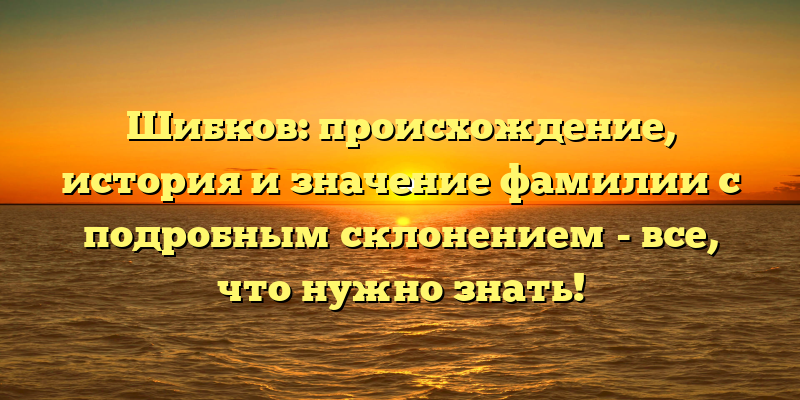 Шибков: происхождение, история и значение фамилии с подробным склонением - все, что нужно знать!