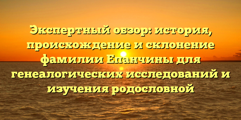 Экспертный обзор: история, происхождение и склонение фамилии Епанчины для генеалогических исследований и изучения родословной