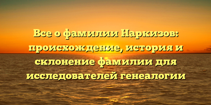 Все о фамилии Наркизов: происхождение, история и склонение фамилии для исследователей генеалогии