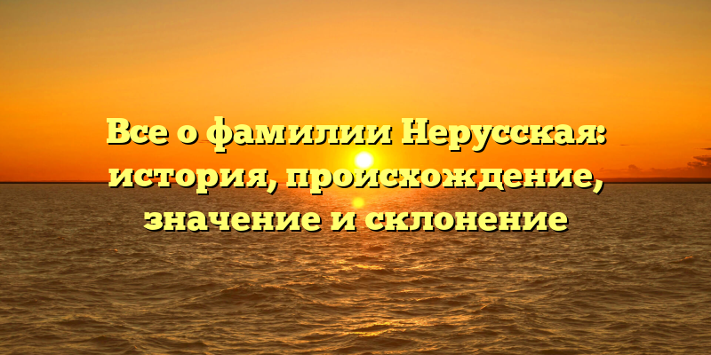 Все о фамилии Нерусская: история, происхождение, значение и склонение