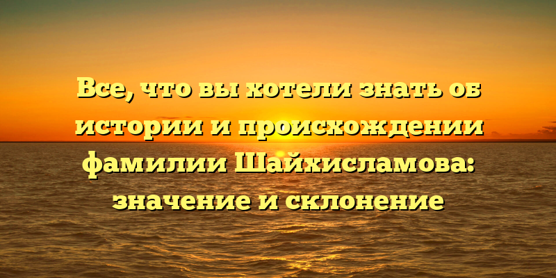 Все, что вы хотели знать об истории и происхождении фамилии Шайхисламова: значение и склонение