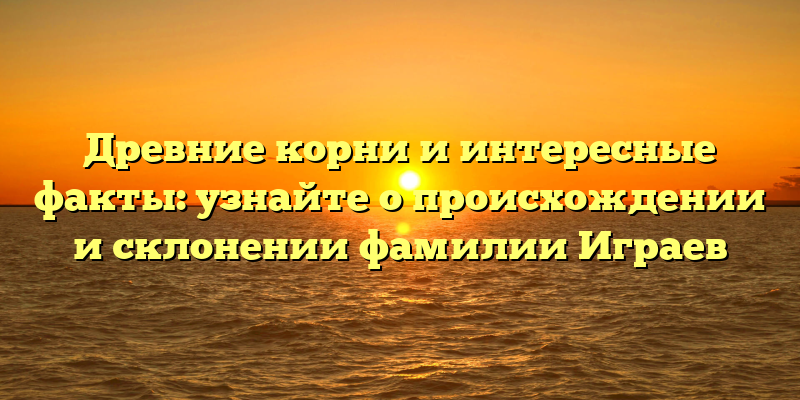 Древние корни и интересные факты: узнайте о происхождении и склонении фамилии Играев