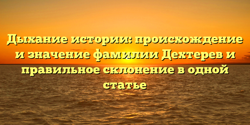 Дыхание истории: происхождение и значение фамилии Дехтерев и правильное склонение в одной статье