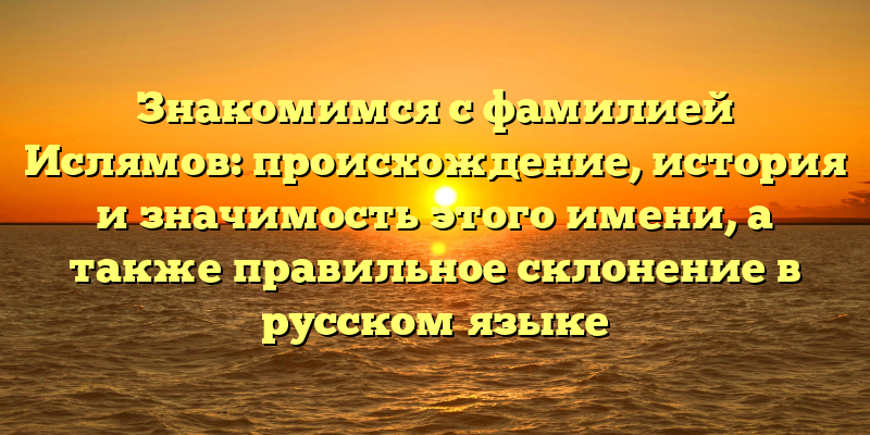 Знакомимся с фамилией Ислямов: происхождение, история и значимость этого имени, а также правильное склонение в русском языке
