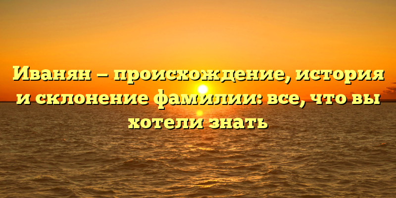 Иванян — происхождение, история и склонение фамилии: все, что вы хотели знать