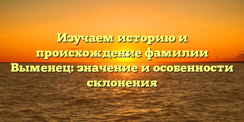 Изучаем историю и происхождение фамилии Выменец: значение и особенности склонения