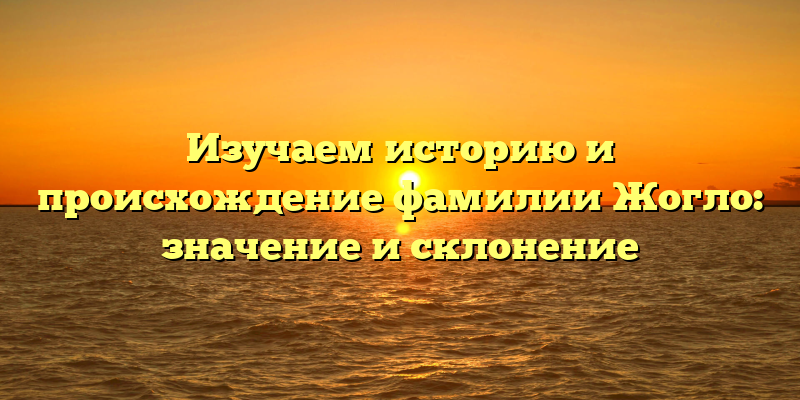 Изучаем историю и происхождение фамилии Жогло: значение и склонение