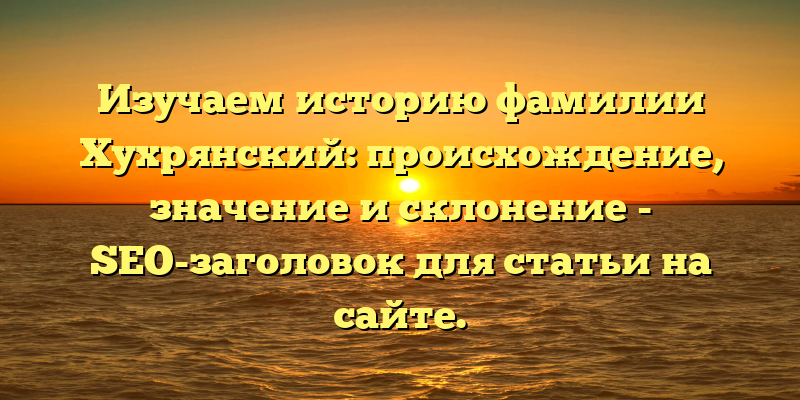 Изучаем историю фамилии Хухрянский: происхождение, значение и склонение - SEO-заголовок для статьи на сайте.
