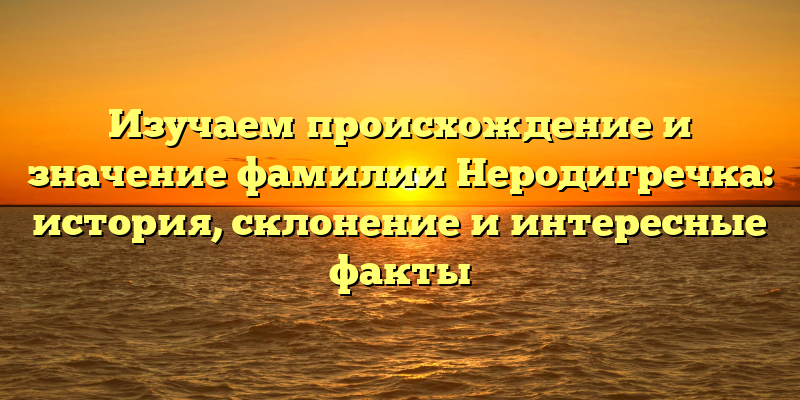 Изучаем происхождение и значение фамилии Неродигречка: история, склонение и интересные факты