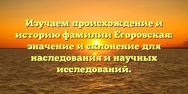 Изучаем происхождение и историю фамилии Егоровская: значение и склонение для наследования и научных исследований.
