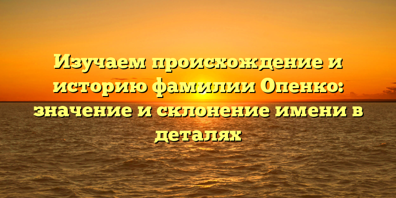 Изучаем происхождение и историю фамилии Опенко: значение и склонение имени в деталях