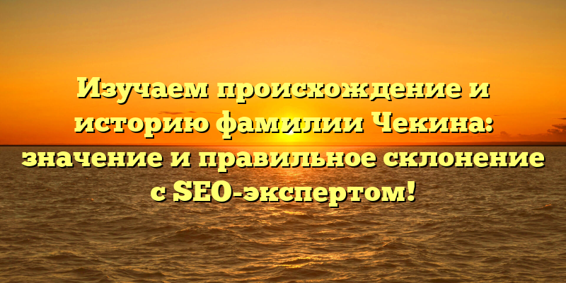 Изучаем происхождение и историю фамилии Чекина: значение и правильное склонение с SEO-экспертом!