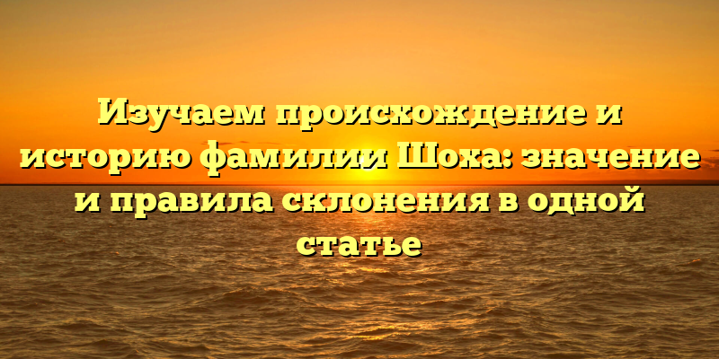 Изучаем происхождение и историю фамилии Шоха: значение и правила склонения в одной статье