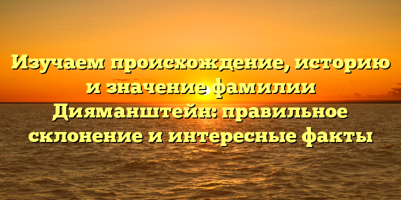 Изучаем происхождение, историю и значение фамилии Дияманштейн: правильное склонение и интересные факты