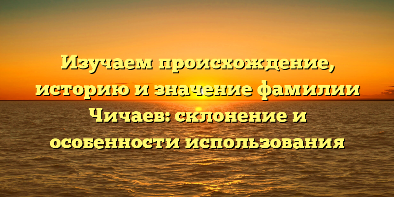Изучаем происхождение, историю и значение фамилии Чичаев: склонение и особенности использования