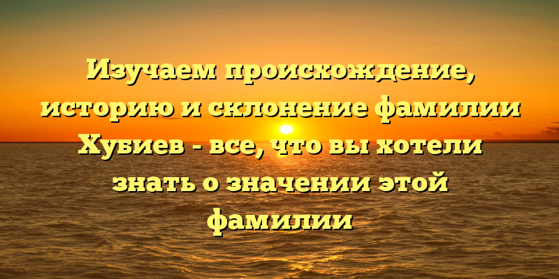 Изучаем происхождение, историю и склонение фамилии Хубиев - все, что вы хотели знать о значении этой фамилии