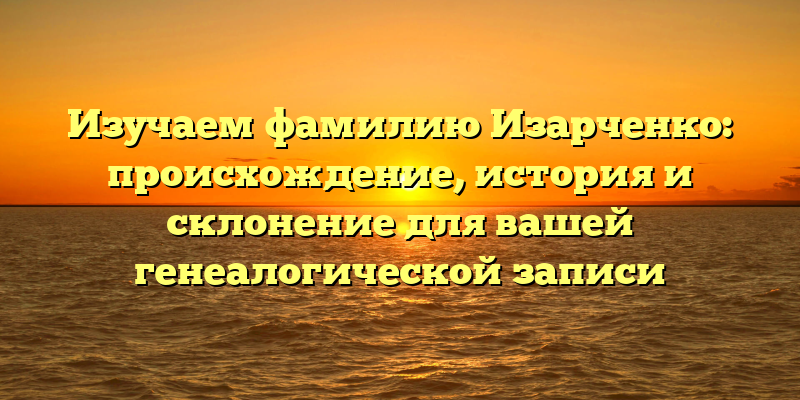 Изучаем фамилию Изарченко: происхождение, история и склонение для вашей генеалогической записи