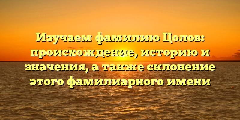 Изучаем фамилию Цолов: происхождение, историю и значения, а также склонение этого фамилиарного имени