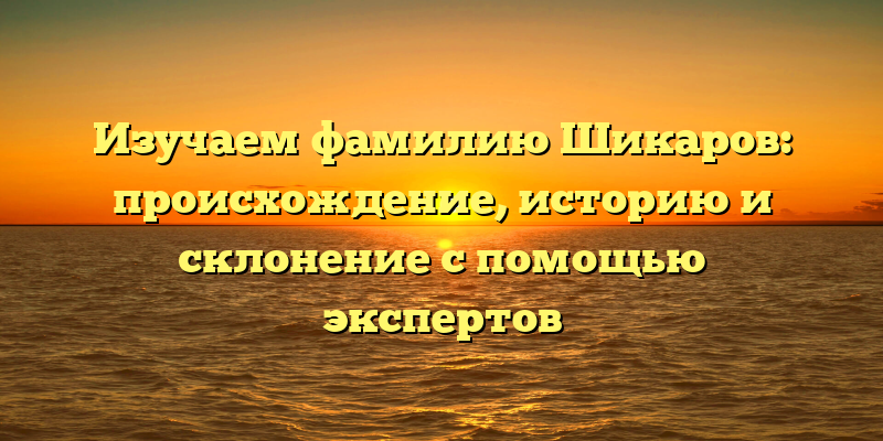 Изучаем фамилию Шикаров: происхождение, историю и склонение с помощью экспертов