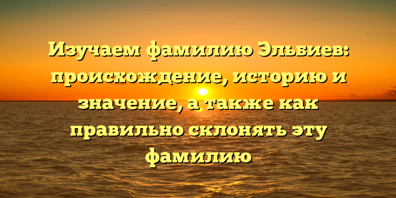 Изучаем фамилию Эльбиев: происхождение, историю и значение, а также как правильно склонять эту фамилию